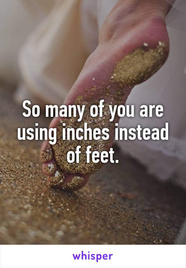 So many of you are using inches instead of feet.