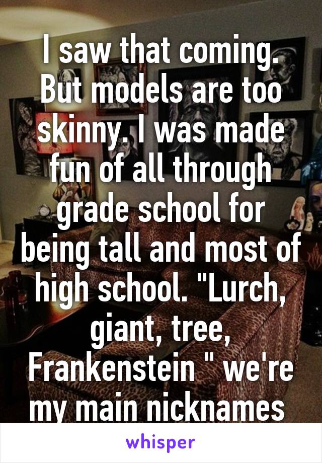 I saw that coming. But models are too skinny. I was made fun of all through grade school for being tall and most of high school. "Lurch, giant, tree, Frankenstein " we're my main nicknames 