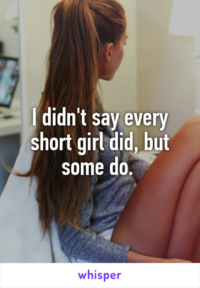 I didn't say every short girl did, but some do. 