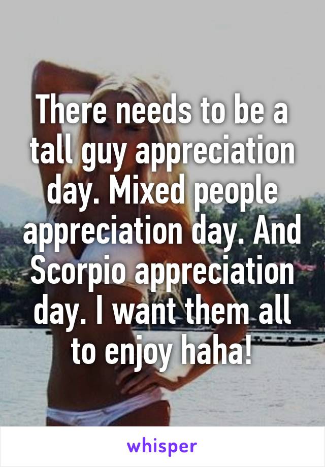 There needs to be a tall guy appreciation day. Mixed people appreciation day. And Scorpio appreciation day. I want them all to enjoy haha!