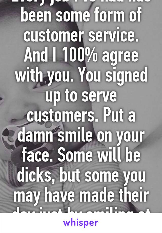 Every job I've had has been some form of customer service. And I 100% agree with you. You signed up to serve customers. Put a damn smile on your face. Some will be dicks, but some you may have made their day just by smiling at them. 