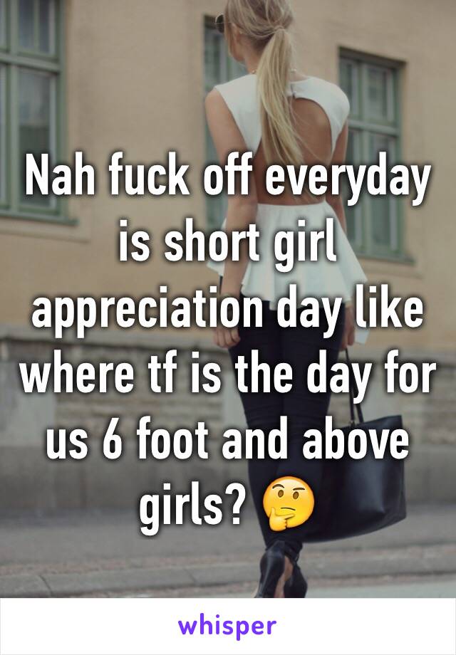 Nah fuck off everyday is short girl appreciation day like where tf is the day for us 6 foot and above girls? 🤔