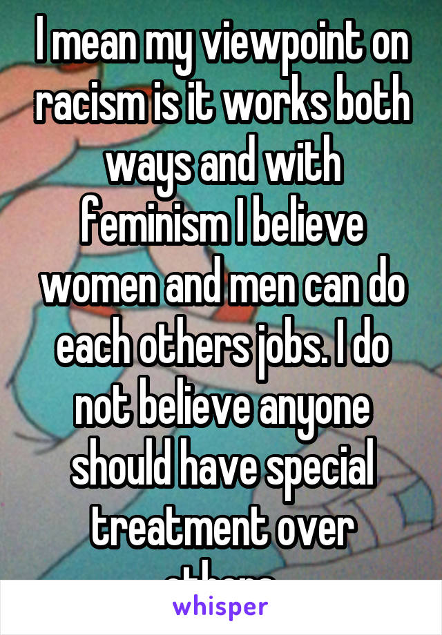 I mean my viewpoint on racism is it works both ways and with feminism I believe women and men can do each others jobs. I do not believe anyone should have special treatment over others.