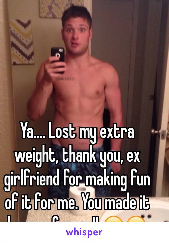 Ya.... Lost my extra weight, thank you, ex girlfriend for making fun of it for me. You made it happen for me!! 😁😂