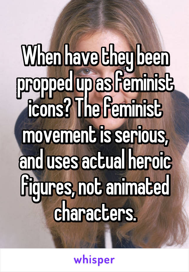 When have they been propped up as feminist icons? The feminist movement is serious, and uses actual heroic figures, not animated characters.