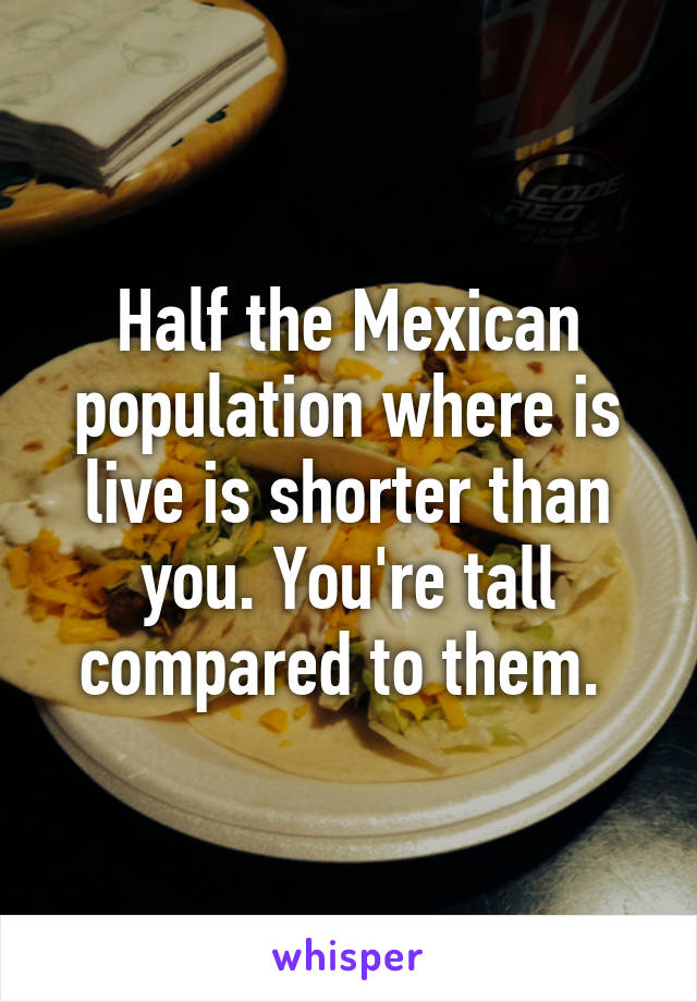 Half the Mexican population where is live is shorter than you. You're tall compared to them. 