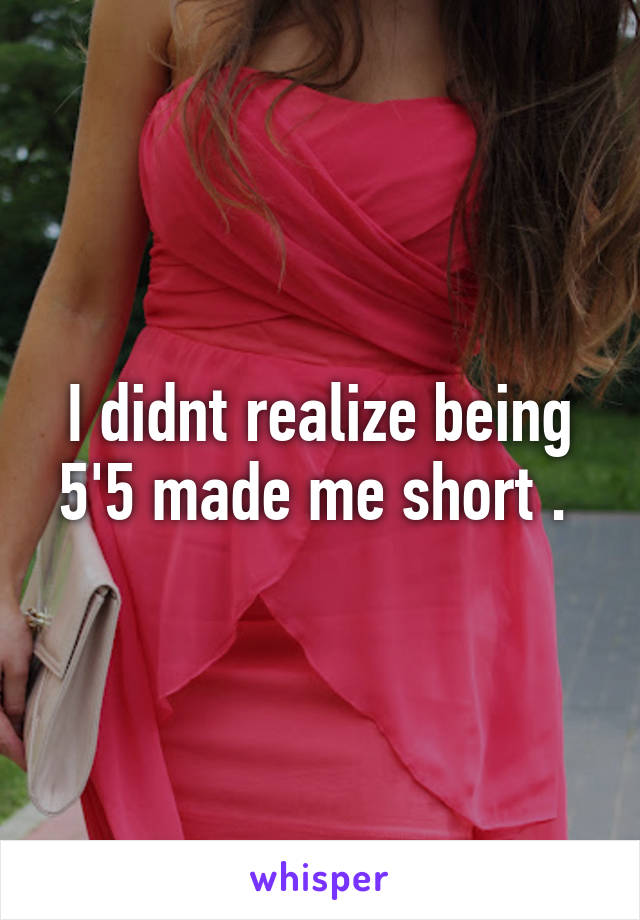 I didnt realize being 5'5 made me short . 