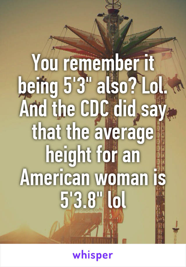 You remember it being 5'3" also? Lol. And the CDC did say that the average height for an American woman is 5'3.8" lol