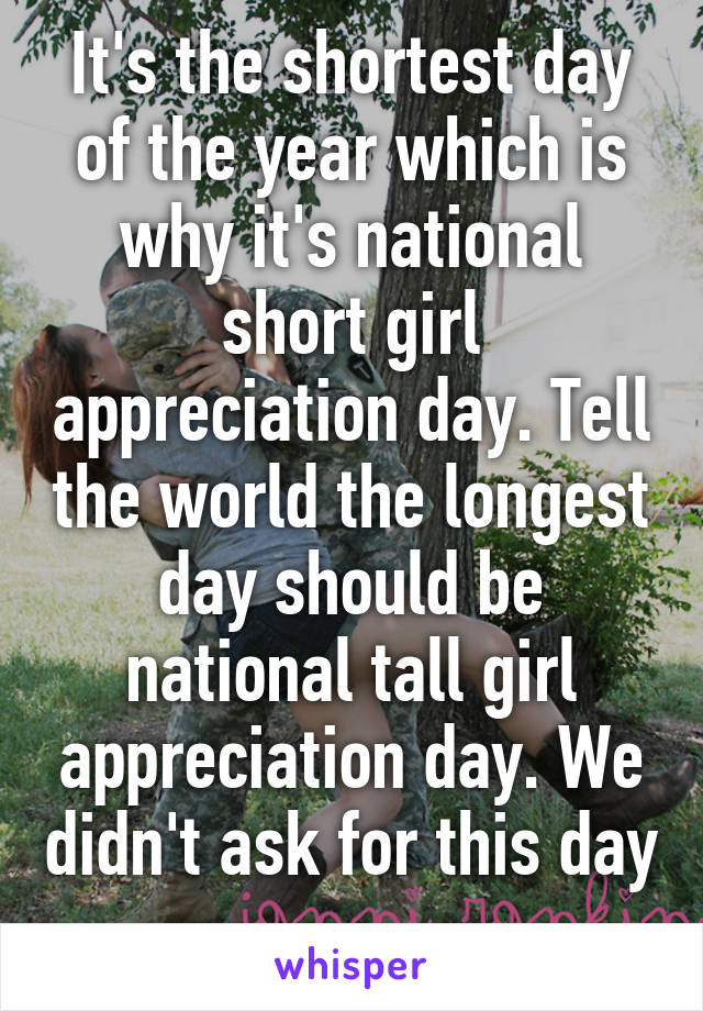 It's the shortest day of the year which is why it's national short girl appreciation day. Tell the world the longest day should be national tall girl appreciation day. We didn't ask for this day 