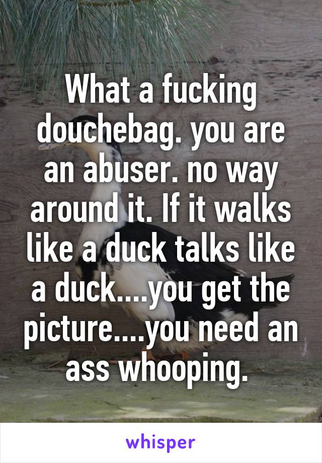 What a fucking douchebag. you are an abuser. no way around it. If it walks like a duck talks like a duck....you get the picture....you need an ass whooping. 