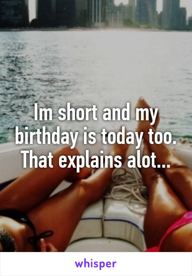 Im short and my birthday is today too. That explains alot...