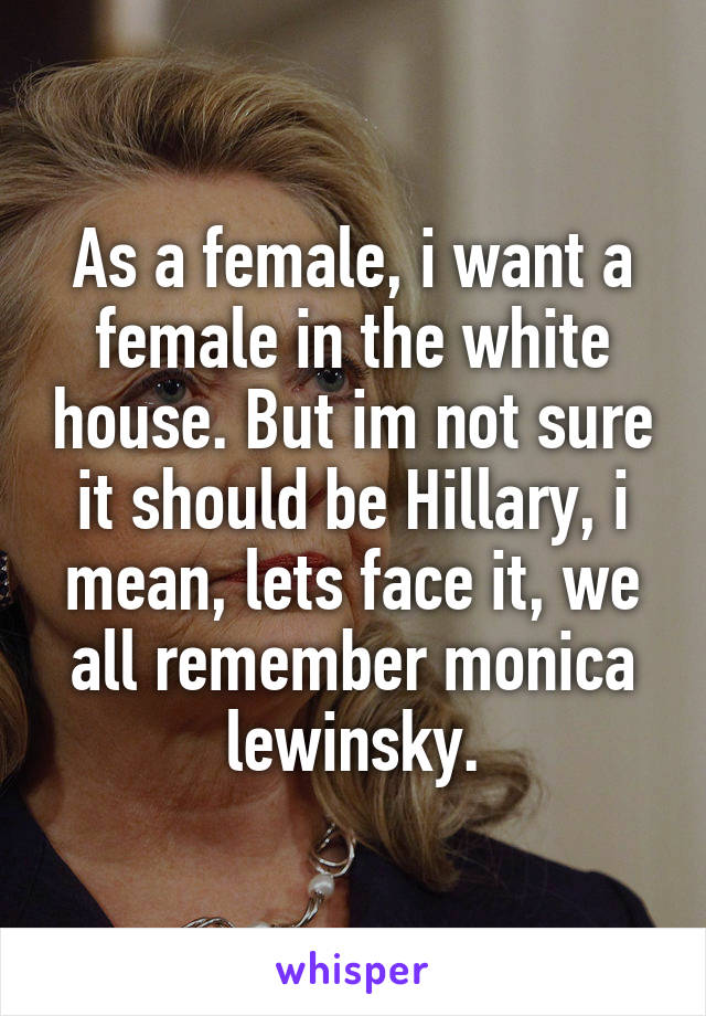 As a female, i want a female in the white house. But im not sure it should be Hillary, i mean, lets face it, we all remember monica lewinsky.