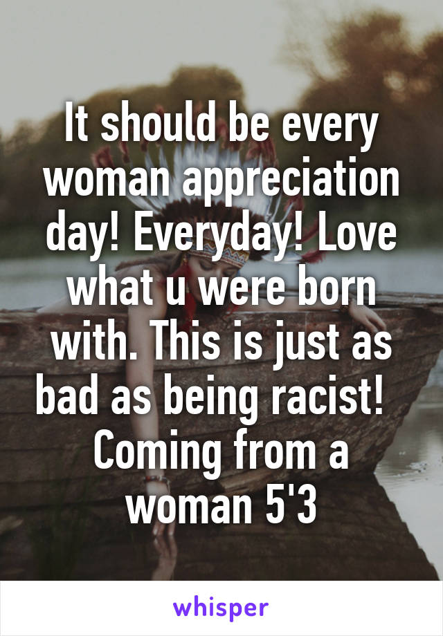 It should be every woman appreciation day! Everyday! Love what u were born with. This is just as bad as being racist!   Coming from a woman 5'3