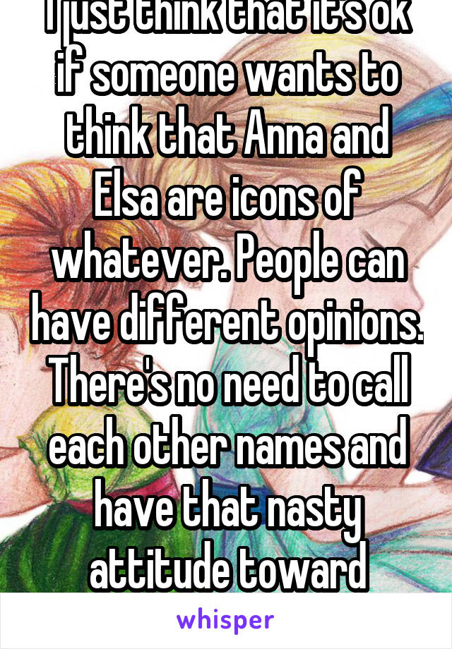 I just think that it's ok if someone wants to think that Anna and Elsa are icons of whatever. People can have different opinions. There's no need to call each other names and have that nasty attitude toward others. 