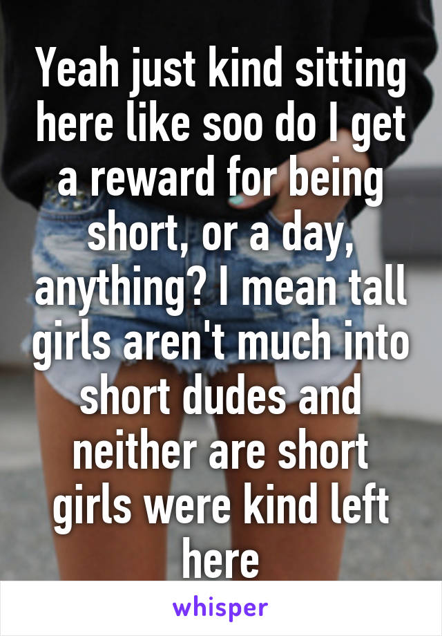 Yeah just kind sitting here like soo do I get a reward for being short, or a day, anything? I mean tall girls aren't much into short dudes and neither are short girls were kind left here