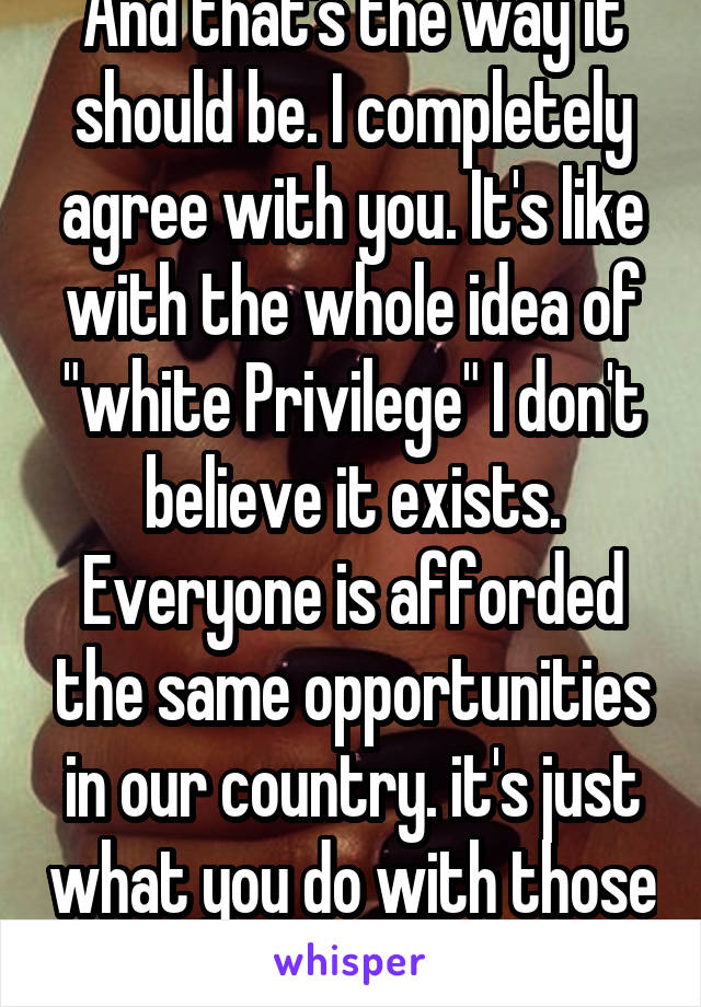 And that's the way it should be. I completely agree with you. It's like with the whole idea of "white Privilege" I don't believe it exists. Everyone is afforded the same opportunities in our country. it's just what you do with those opportunities