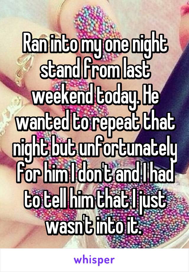 Ran into my one night stand from last weekend today. He wanted to repeat that night but unfortunately for him I don't and I had to tell him that I just wasn't into it. 