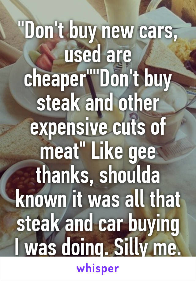 "Don't buy new cars, used are cheaper""Don't buy steak and other expensive cuts of meat" Like gee thanks, shoulda known it was all that steak and car buying I was doing. Silly me.