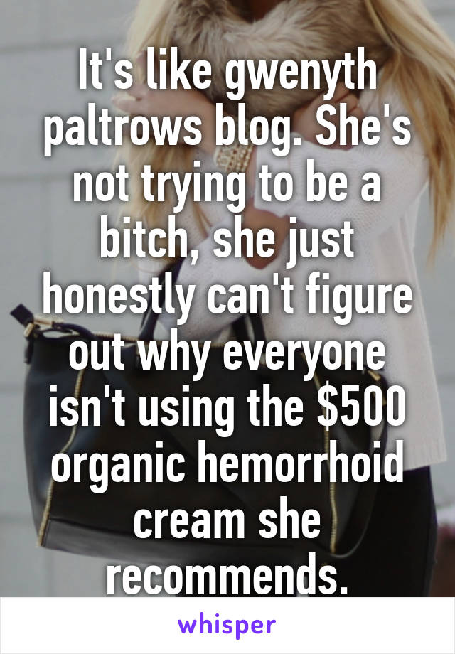 It's like gwenyth paltrows blog. She's not trying to be a bitch, she just honestly can't figure out why everyone isn't using the $500 organic hemorrhoid cream she recommends.