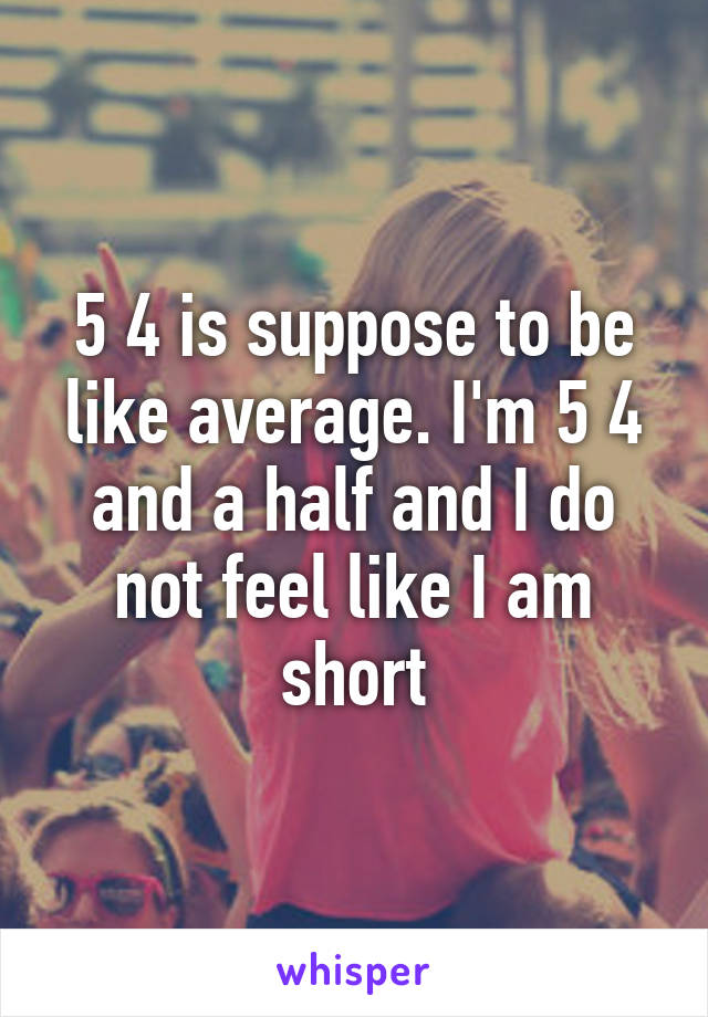 5 4 is suppose to be like average. I'm 5 4 and a half and I do not feel like I am short