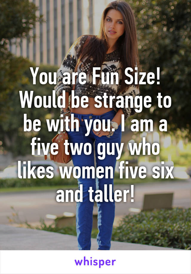 You are Fun Size! Would be strange to be with you. I am a five two guy who likes women five six and taller!