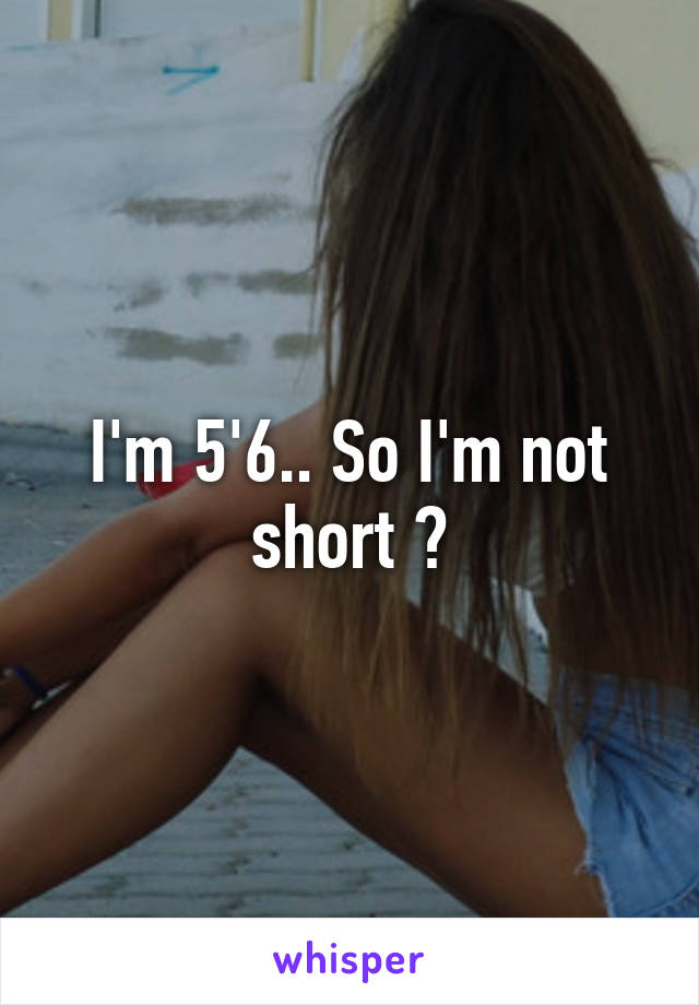 I'm 5'6.. So I'm not short ?