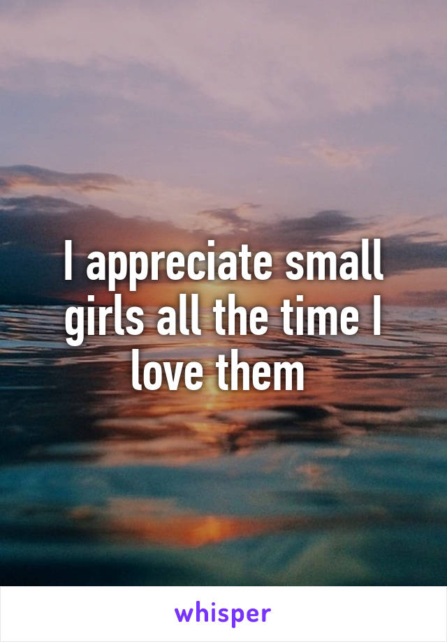 I appreciate small girls all the time I love them 