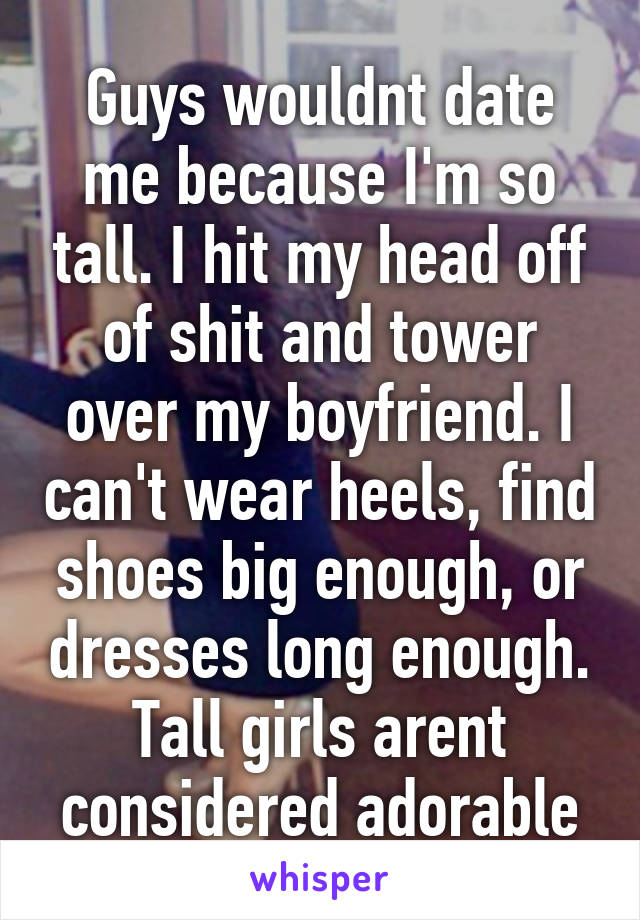 Guys wouldnt date me because I'm so tall. I hit my head off of shit and tower over my boyfriend. I can't wear heels, find shoes big enough, or dresses long enough. Tall girls arent considered adorable