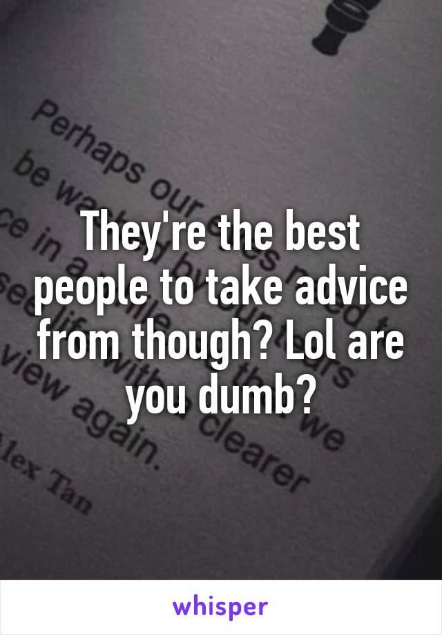 They're the best people to take advice from though? Lol are you dumb?