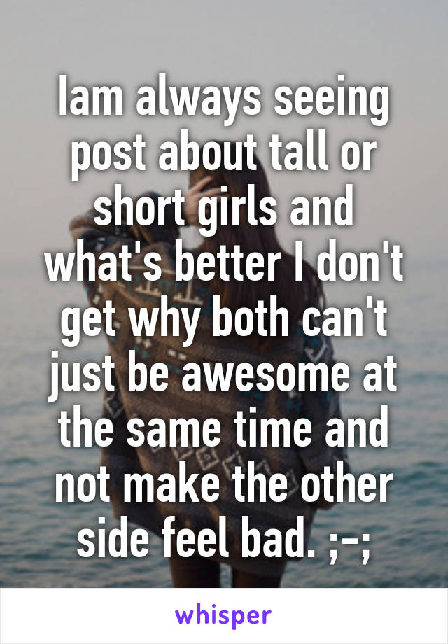 Iam always seeing post about tall or short girls and what's better I don't get why both can't just be awesome at the same time and not make the other side feel bad. ;-;