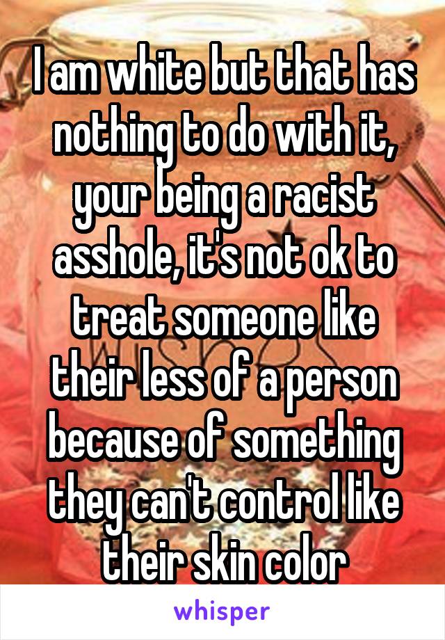 I am white but that has nothing to do with it, your being a racist asshole, it's not ok to treat someone like their less of a person because of something they can't control like their skin color