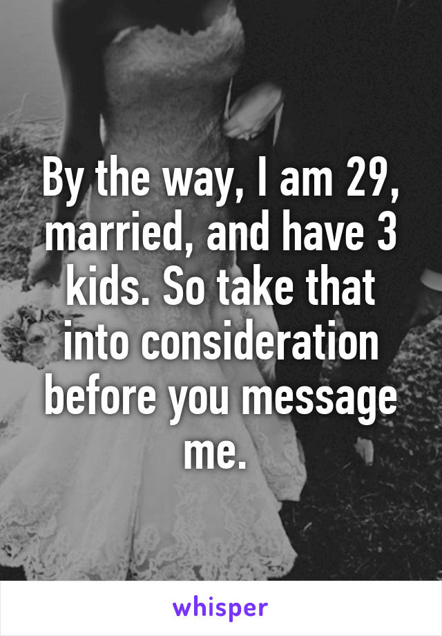 By the way, I am 29, married, and have 3 kids. So take that into consideration before you message me. 