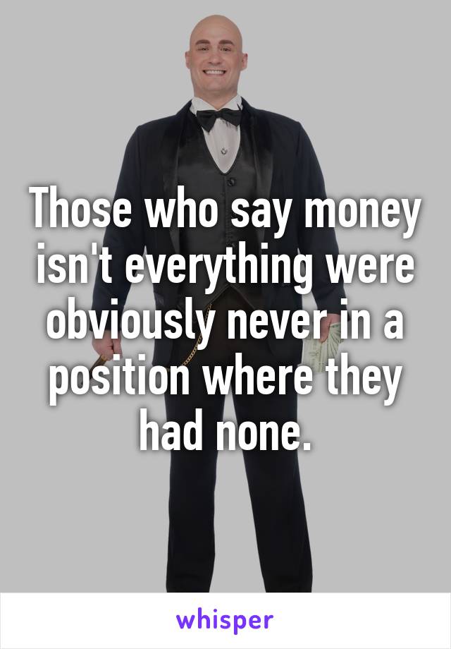 Those who say money isn't everything were obviously never in a position where they had none.