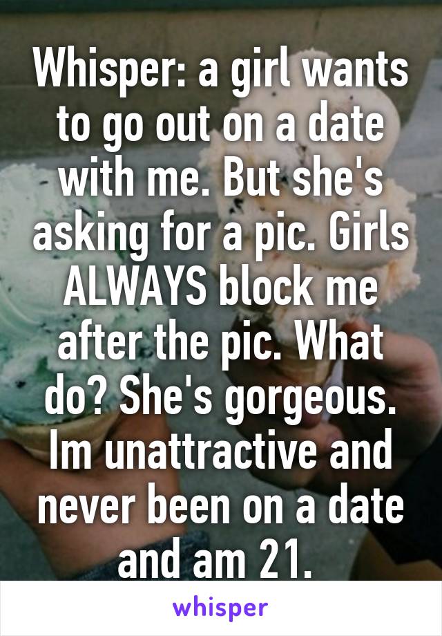 Whisper: a girl wants to go out on a date with me. But she's asking for a pic. Girls ALWAYS block me after the pic. What do? She's gorgeous. Im unattractive and never been on a date and am 21. 