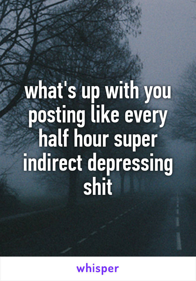 what's up with you posting like every half hour super indirect depressing shit