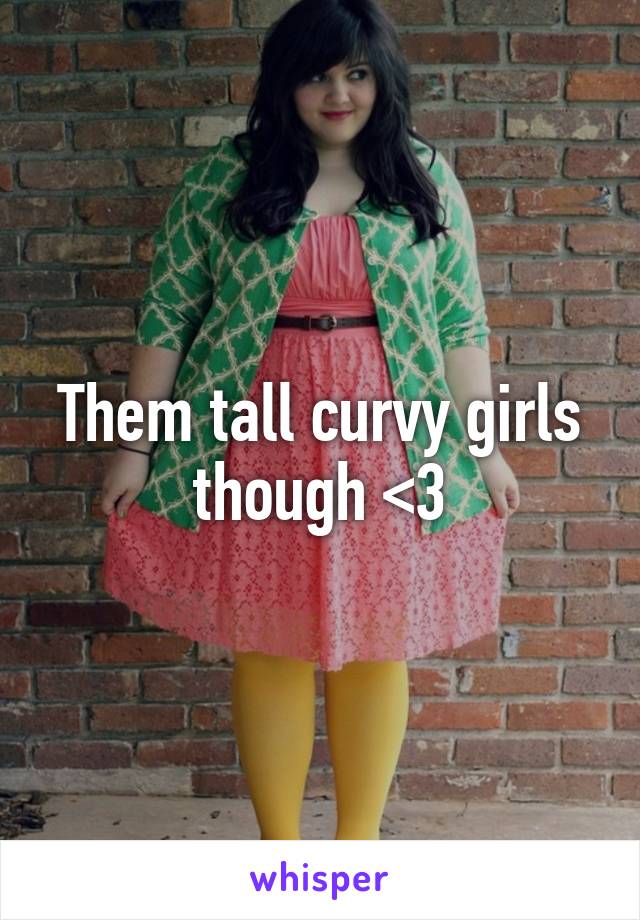 Them tall curvy girls though <3