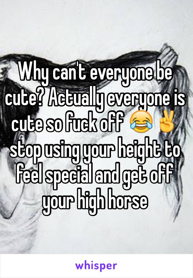 Why can't everyone be cute? Actually everyone is cute so fuck off 😂✌️stop using your height to feel special and get off your high horse