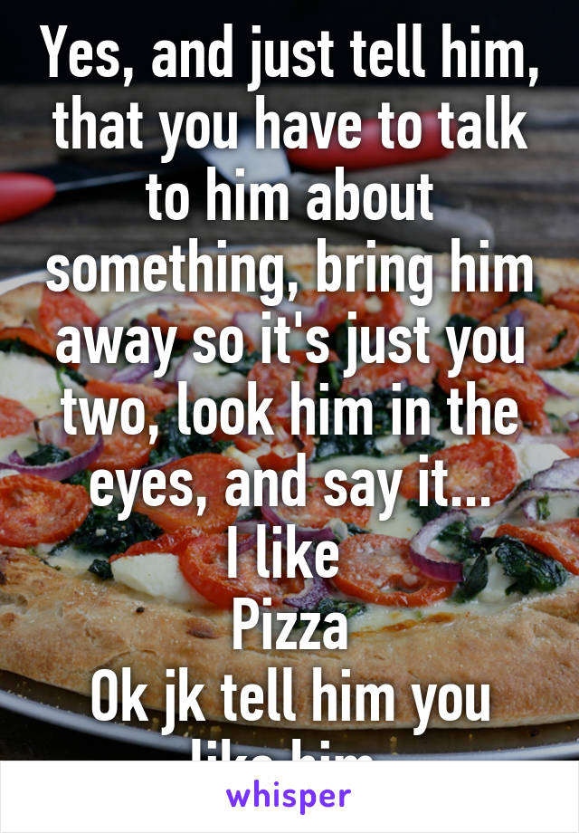 Yes, and just tell him, that you have to talk to him about something, bring him away so it's just you two, look him in the eyes, and say it...
I like 
Pizza
Ok jk tell him you like him 