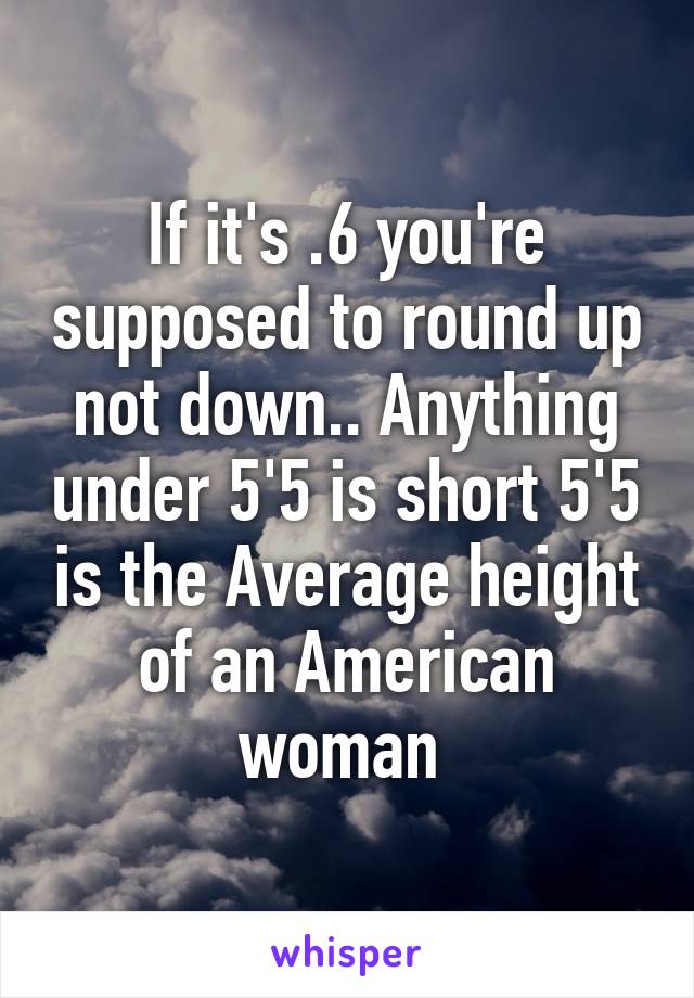 If it's .6 you're supposed to round up not down.. Anything under 5'5 is short 5'5 is the Average height of an American woman 