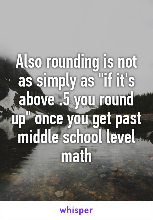 Also rounding is not as simply as "if it's above .5 you round up" once you get past middle school level math