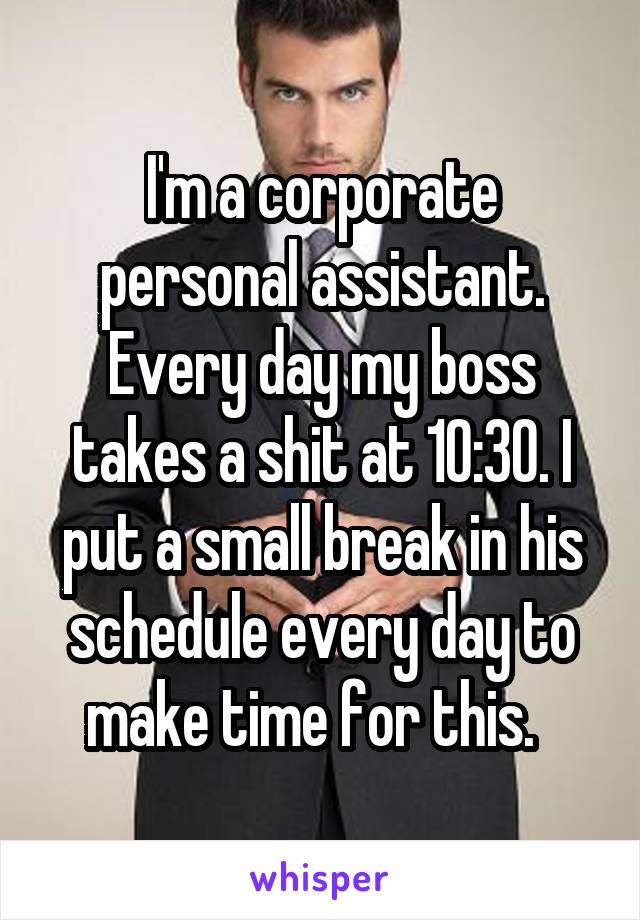 I'm a corporate personal assistant. Every day my boss takes a shit at 10:30. I put a small break in his schedule every day to make time for this.  