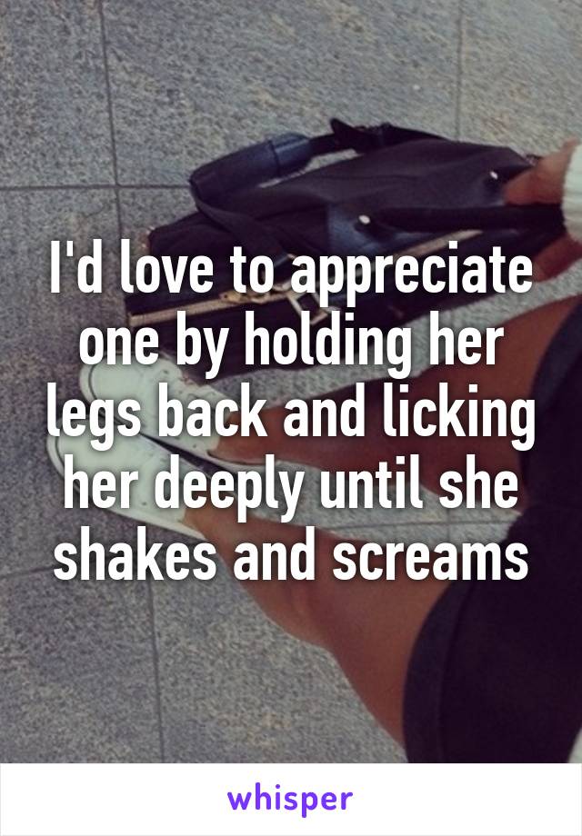 I'd love to appreciate one by holding her legs back and licking her deeply until she shakes and screams