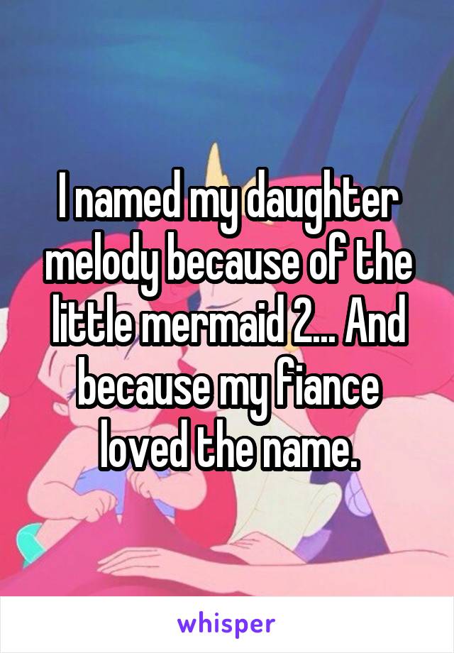 I named my daughter melody because of the little mermaid 2... And because my fiance loved the name.