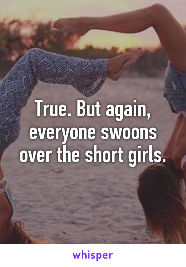 True. But again, everyone swoons over the short girls.