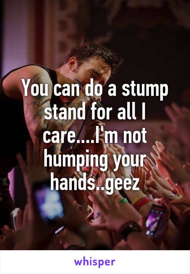 You can do a stump stand for all I care....I'm not humping your hands..geez