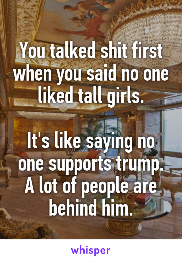 You talked shit first when you said no one liked tall girls.

It's like saying no one supports trump. A lot of people are behind him.