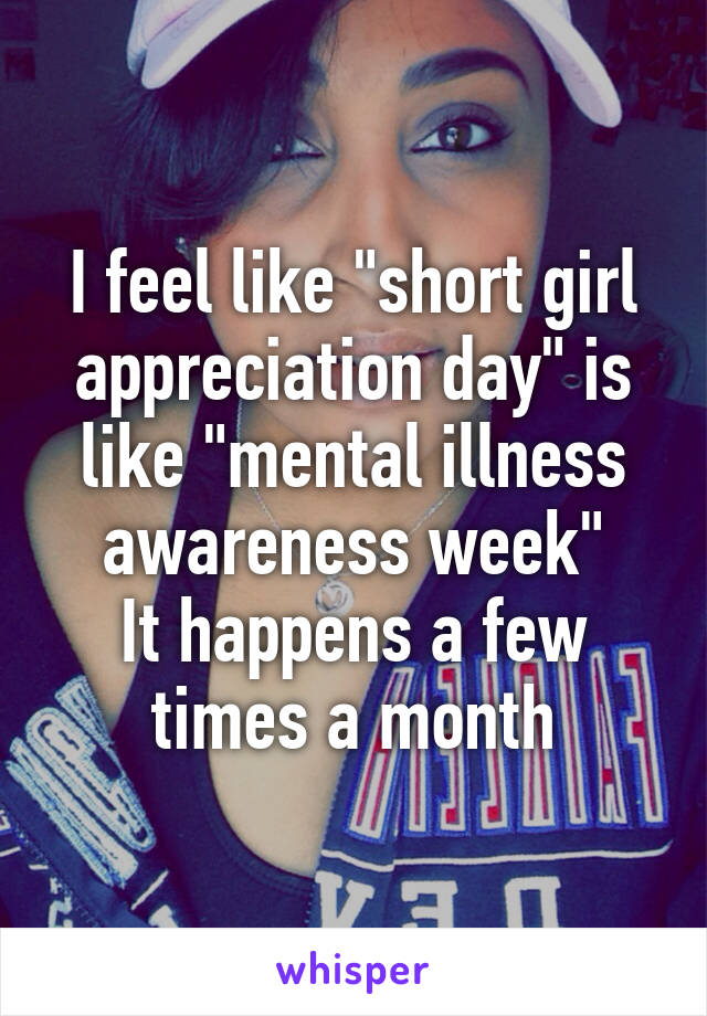 I feel like "short girl appreciation day" is like "mental illness awareness week"
It happens a few times a month