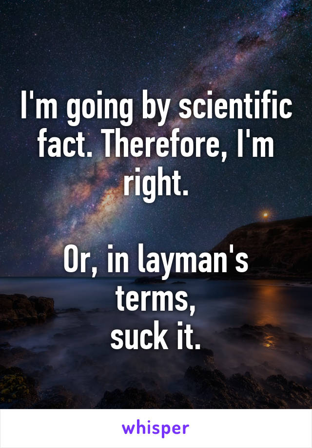 I'm going by scientific fact. Therefore, I'm right.

Or, in layman's terms,
suck it.