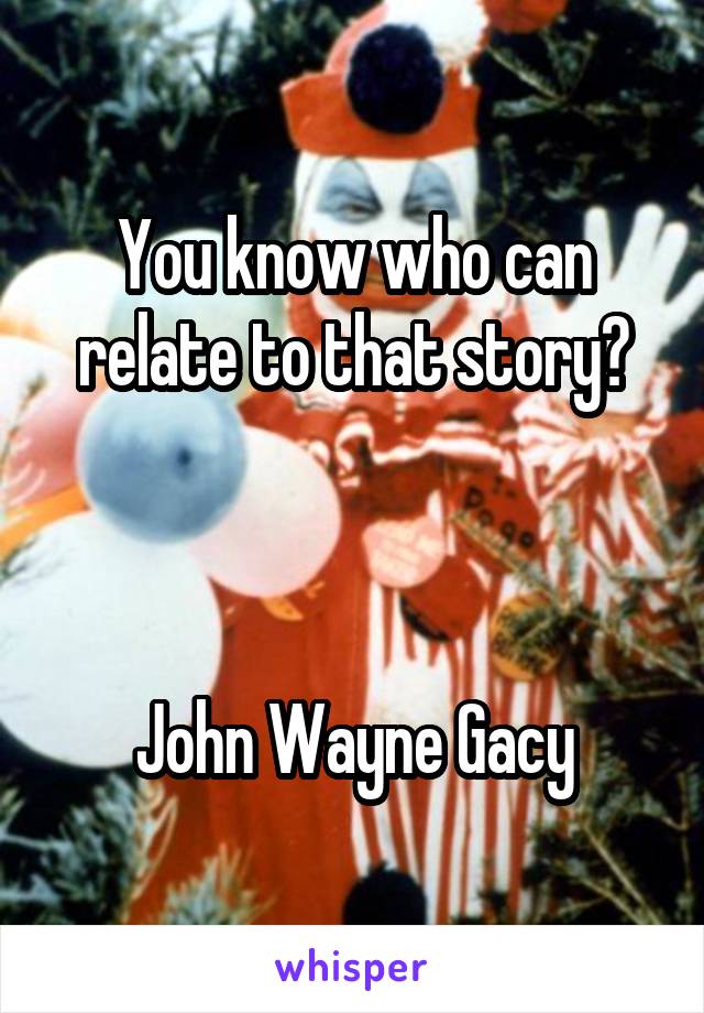 You know who can relate to that story?



John Wayne Gacy