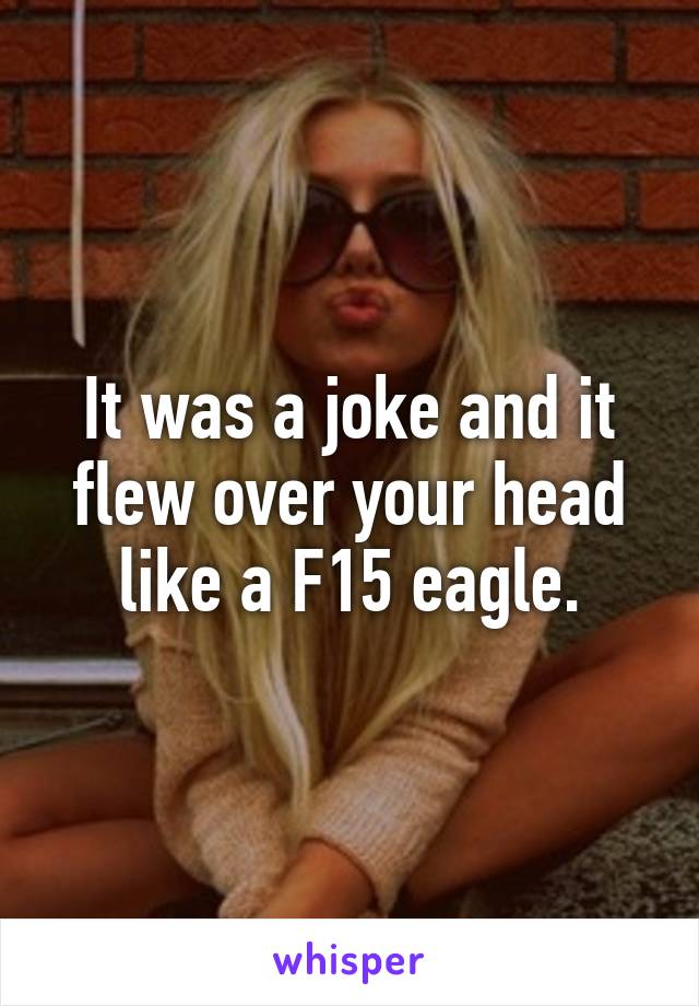 It was a joke and it flew over your head like a F15 eagle.